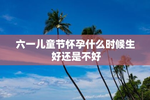 六一儿童节怀孕什么时候生 好还是不好