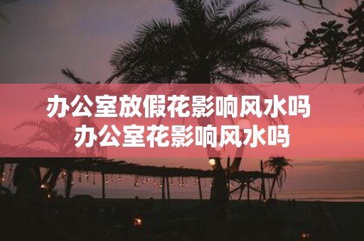 办公室放假花影响风水吗 办公室花影响风水吗