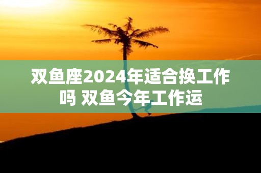 双鱼座2025年适合换工作吗 双鱼今年工作运
