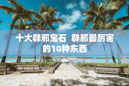 十大辟邪宝石 辟邪最厉害的10种东西