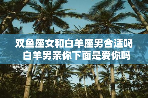双鱼座女和白羊座男合适吗 白羊男亲你下面是爱你吗