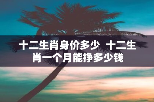 十二生肖身价多少 十二生肖一个月能挣多少钱