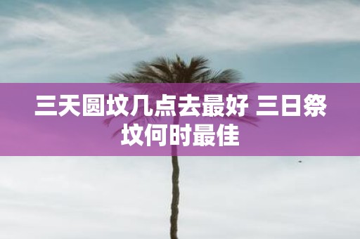 三天圆坟几点去最好 三日祭坟何时最佳