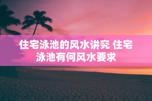 住宅泳池的风水讲究 住宅泳池有何风水要求