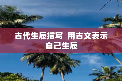 古代生辰描写 用古文表示自己生辰