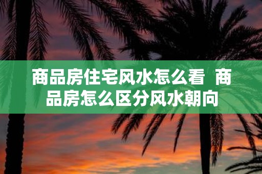 商品房住宅风水怎么看 商品房怎么区分风水朝向