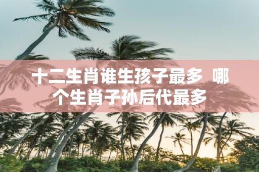 十二生肖谁生孩子最多 哪个生肖子孙后代最多