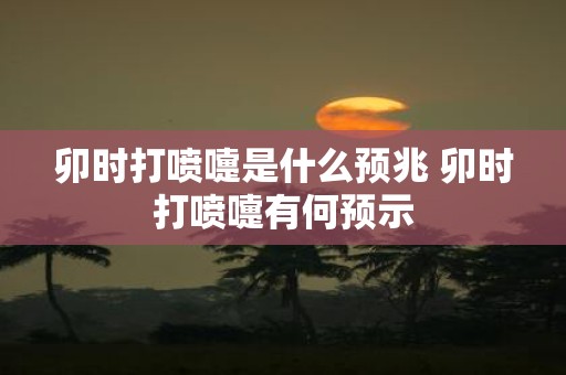 卯时打喷嚏是什么预兆 卯时打喷嚏有何预示