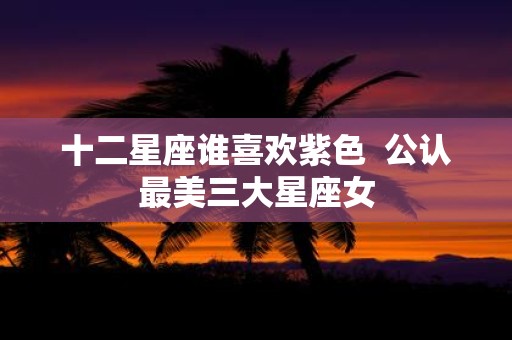 十二星座谁喜欢紫色 公认最美三大星座女