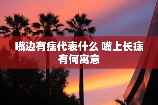 嘴边有痣代表什么 嘴上长痣有何寓意