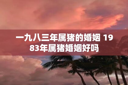 一九八三年属猪的婚姻 1983年属猪婚姻好吗