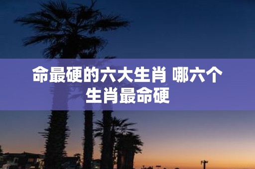 命最硬的六大生肖 哪六个生肖最命硬