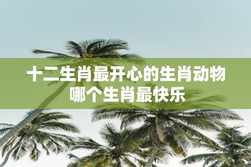 十二生肖最开心的生肖动物 哪个生肖最快乐