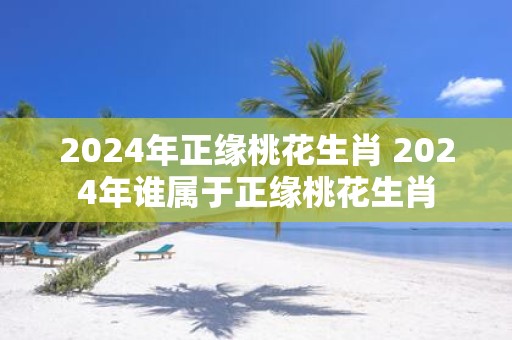 2025年正缘桃花生肖 2025年谁属于正缘桃花生肖