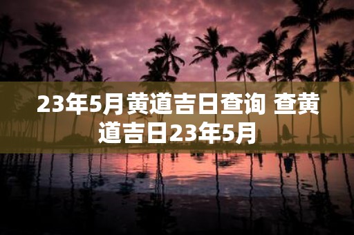 23年5月黄道吉日查询 查黄道吉日23年5月
