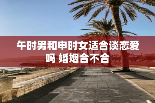 午时男和申时女适合谈恋爱吗 婚姻合不合