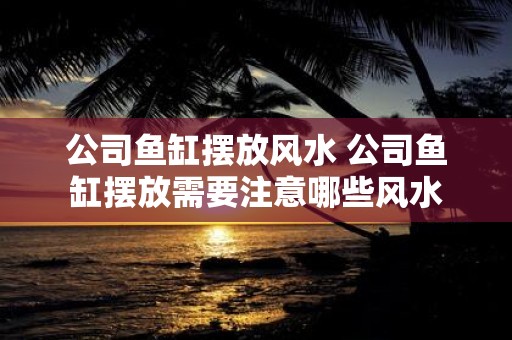 公司鱼缸摆放风水 公司鱼缸摆放需要注意哪些风水