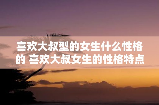 喜欢大叔型的女生什么性格的 喜欢大叔女生的性格特点