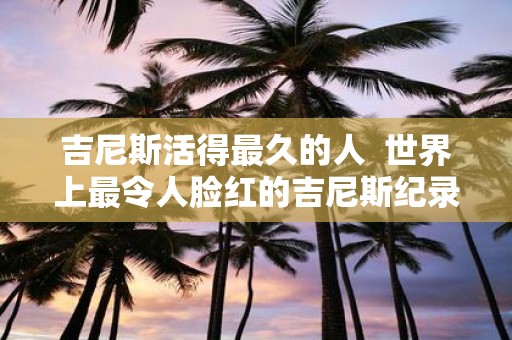 吉尼斯活得最久的人 世界上最令人脸红的吉尼斯纪录