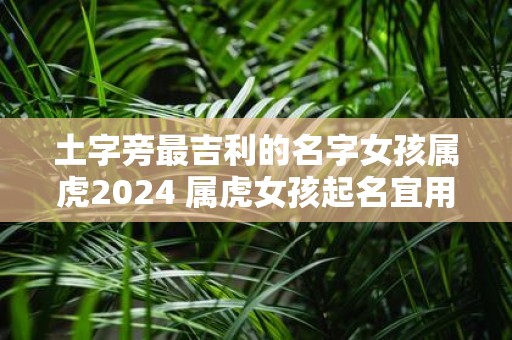 土字旁最吉利的名字女孩属虎2025 属虎女孩起名宜用字