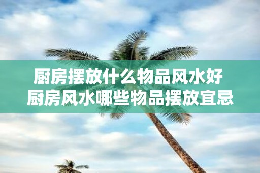 厨房摆放什么物品风水好 厨房风水哪些物品摆放宜忌
