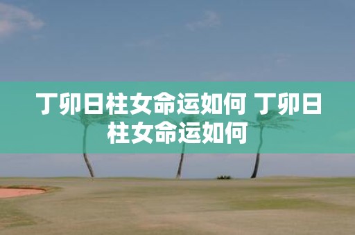 丁卯日柱女命运如何 丁卯日柱女命运如何