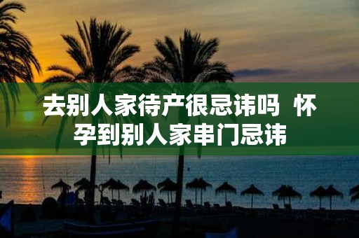 去别人家待产很忌讳吗 怀孕到别人家串门忌讳