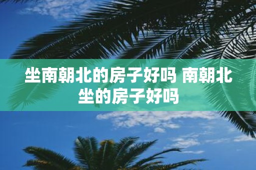 坐南朝北的房子好吗 南朝北坐的房子好吗