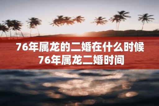 76年属龙的二婚在什么时候 76年属龙二婚时间