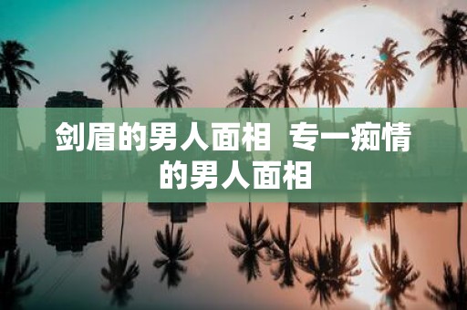剑眉的男人面相 专一痴情的男人面相