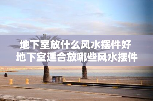 地下室放什么风水摆件好 地下室适合放哪些风水摆件
