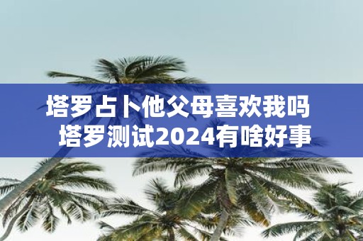 塔罗占卜他父母喜欢我吗 塔罗测试2025有啥好事