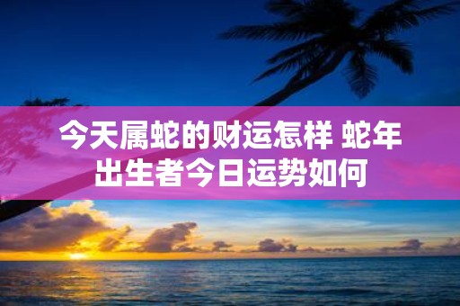 今天属蛇的财运怎样 蛇年出生者今日运势如何