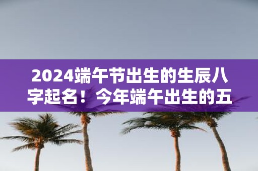 2025端午节出生的生辰八字起名！今年端午出生的五行缺什么