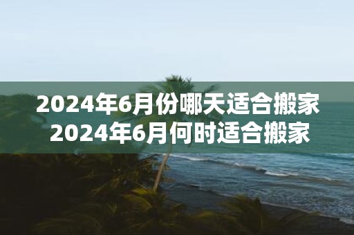 2025年6月份哪天适合搬家 2025年6月何时适合搬家