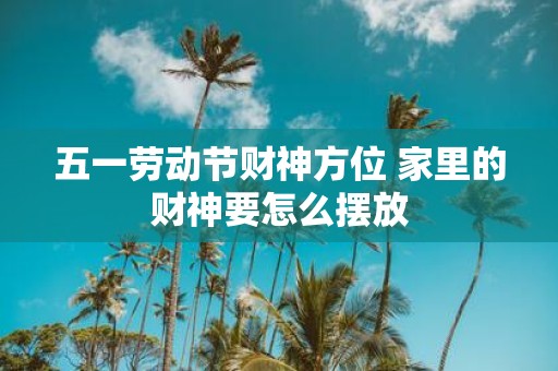 五一劳动节财神方位 家里的财神要怎么摆放
