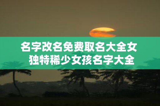 名字改名免费取名大全女 独特稀少女孩名字大全
