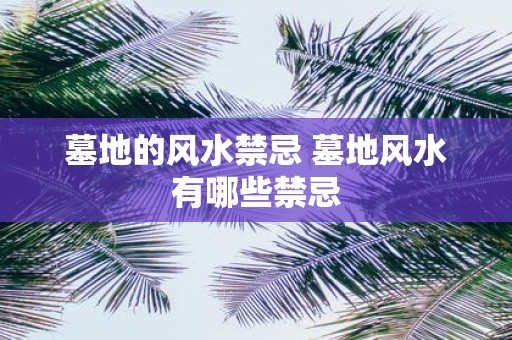 墓地的风水禁忌 墓地风水有哪些禁忌