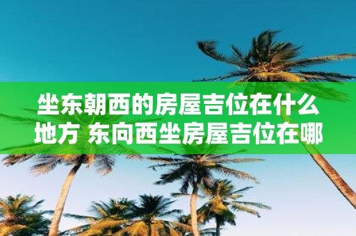 坐东朝西的房屋吉位在什么地方 东向西坐房屋吉位在哪