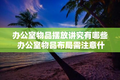 办公室物品摆放讲究有哪些 办公室物品布局需注意什么