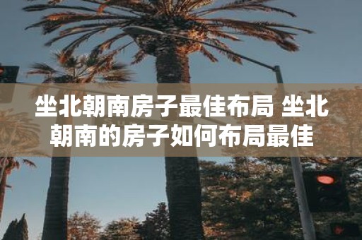坐北朝南房子最佳布局 坐北朝南的房子如何布局最佳