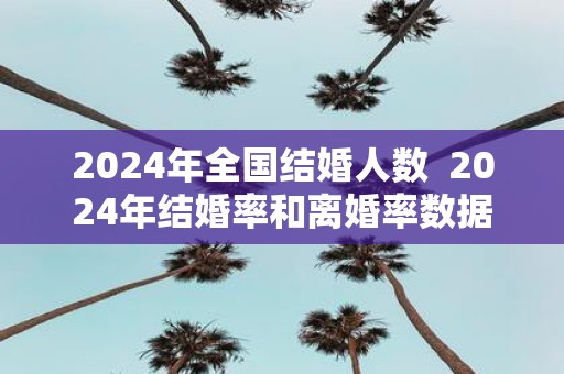 2025年全国结婚人数 2025年结婚率和离婚率数据