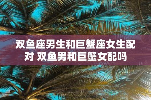 双鱼座男生和巨蟹座女生配对 双鱼男和巨蟹女配吗