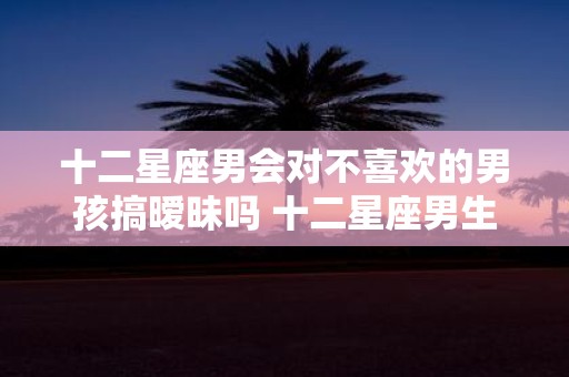 十二星座男会对不喜欢的男孩搞暧昧吗 十二星座男生和你暧昧的表现