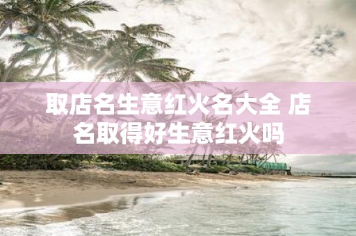 取店名生意红火名大全 店名取得好生意红火吗
