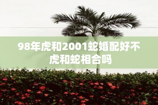 98年虎和2001蛇婚配好不 虎和蛇相合吗