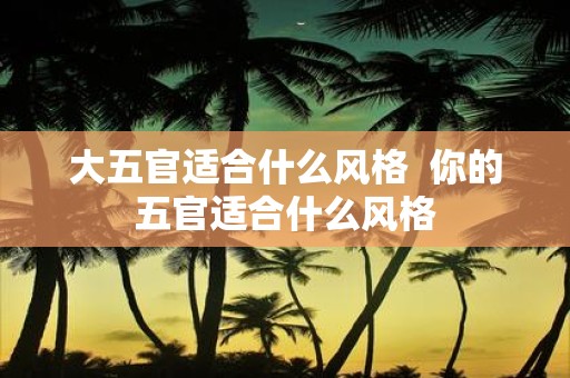 大五官适合什么风格 你的五官适合什么风格