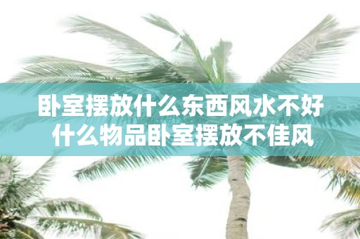 卧室摆放什么东西风水不好 什么物品卧室摆放不佳风水