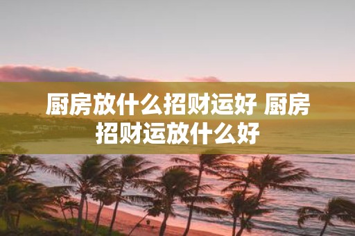 厨房放什么招财运好 厨房招财运放什么好