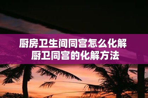 厨房卫生间同宫怎么化解 厨卫同宫的化解方法